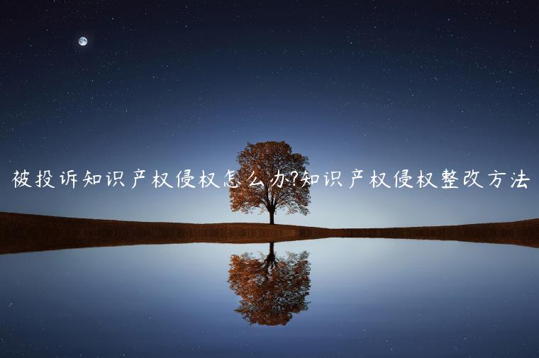 被投訴知識產(chǎn)權(quán)侵權(quán)怎么辦?知識產(chǎn)權(quán)侵權(quán)整改方法